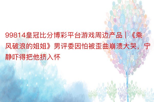 99814皇冠比分博彩平台游戏周边产品 | 《乘风破浪的姐姐》男评委因怕被歪曲崩溃大哭，宁静吓得把他挤入怀