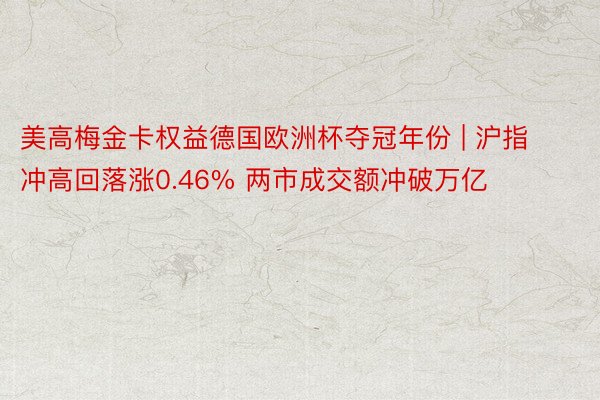 美高梅金卡权益德国欧洲杯夺冠年份 | 沪指冲高回落涨0.46% 两市成交额冲破万亿