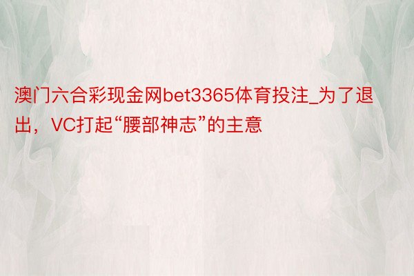 澳门六合彩现金网bet3365体育投注_为了退出，VC打起“腰部神志”的主意