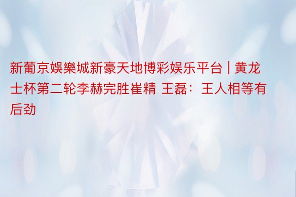 新葡京娛樂城新豪天地博彩娱乐平台 | 黄龙士杯第二轮李赫完胜崔精 王磊：王人相等有后劲