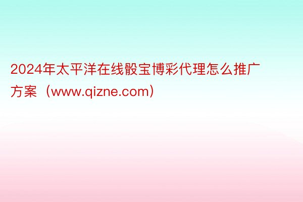 2024年太平洋在线骰宝博彩代理怎么推广方案（www.qizne.com）