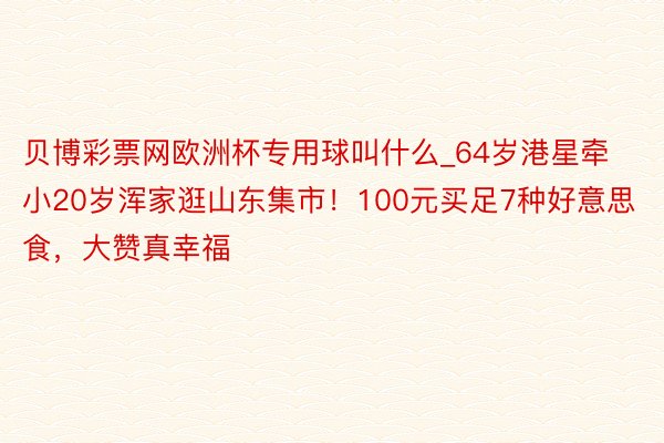 贝博彩票网欧洲杯专用球叫什么_64岁港星牵小20岁浑家逛山东集市！100元买足7种好意思食，大赞真幸福