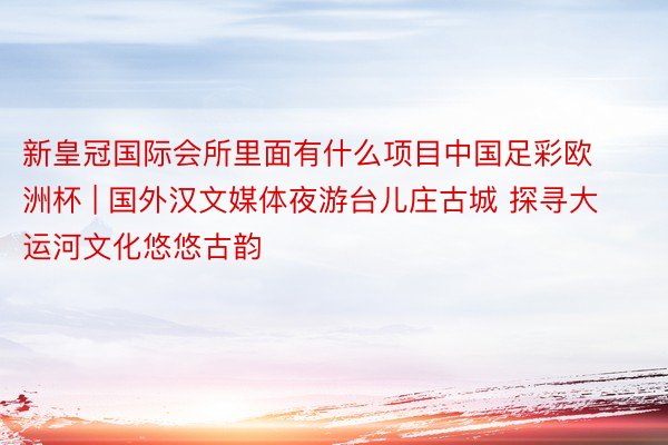新皇冠国际会所里面有什么项目中国足彩欧洲杯 | 国外汉文媒体夜游台儿庄古城 探寻大运河文化悠悠古韵