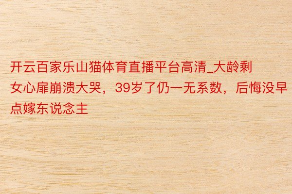 开云百家乐山猫体育直播平台高清_大龄剩女心扉崩溃大哭，39岁了仍一无系数，后悔没早点嫁东说念主